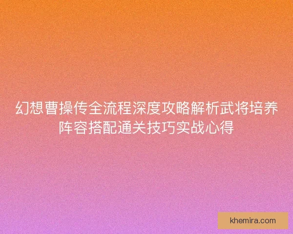 幻想曹操传全流程深度攻略解析武将培养阵容搭配通关技巧实战心得