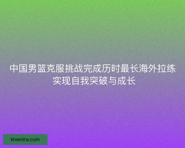 中国男篮克服挑战完成历时最长海外拉练 实现自我突破与成长