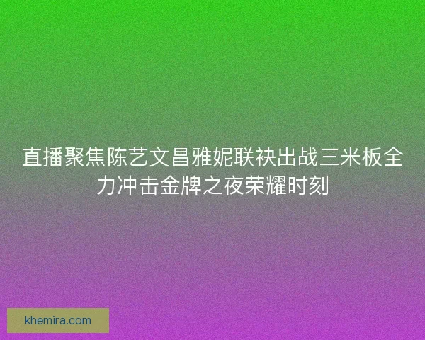 直播聚焦陈艺文昌雅妮联袂出战三米板全力冲击金牌之夜荣耀时刻