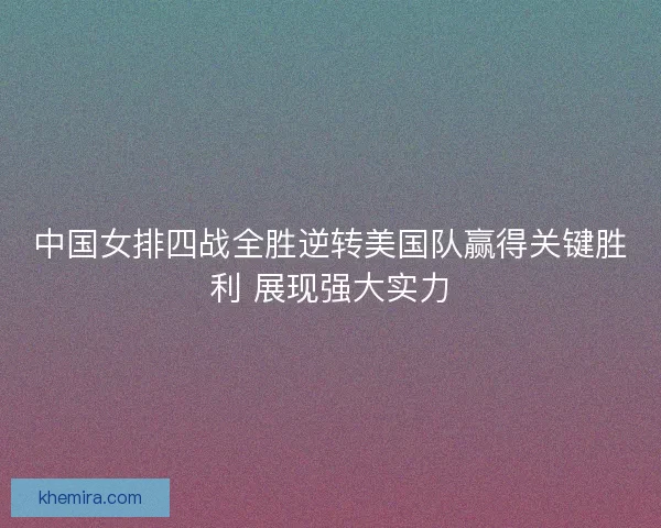中国女排四战全胜逆转美国队赢得关键胜利 展现强大实力