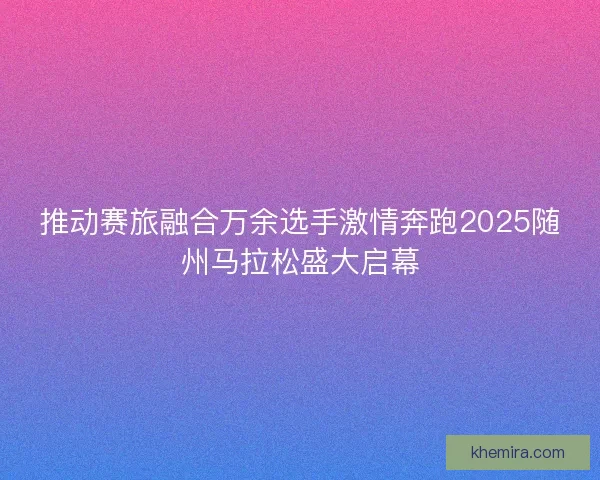 推动赛旅融合万余选手激情奔跑2025随州马拉松盛大启幕