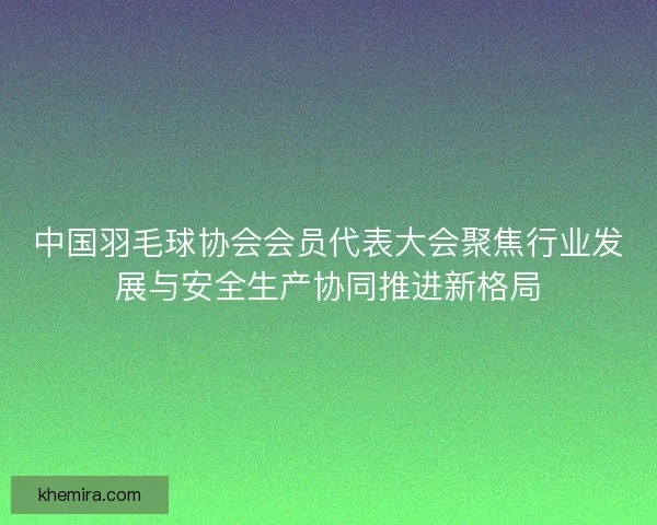 中国羽毛球协会会员代表大会聚焦行业发展与安全生产协同推进新格局