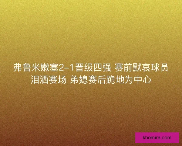 弗鲁米嫩塞2-1晋级四强 赛前默哀球员泪洒赛场 弟媳赛后跪地为中心
