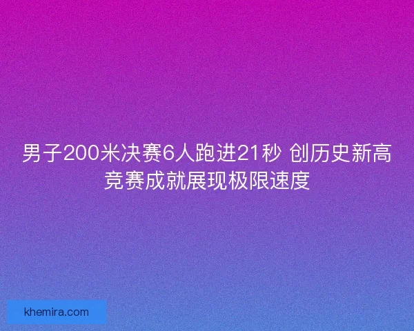男子200米决赛6人跑进21秒 创历史新高竞赛成就展现极限速度