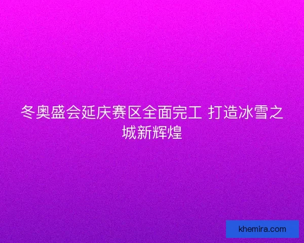 冬奥盛会延庆赛区全面完工 打造冰雪之城新辉煌